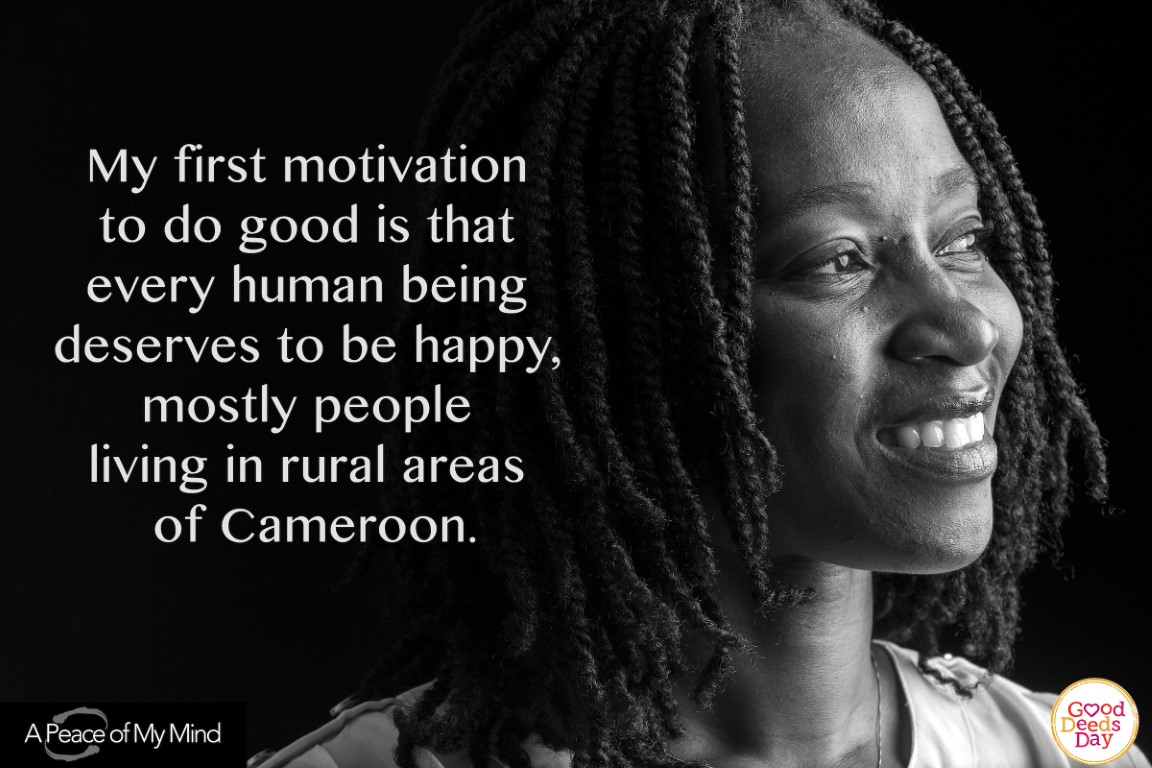 My first motivation to do good is that every human being deserves to be happy, mostly people living in rural areas of Cameroon.