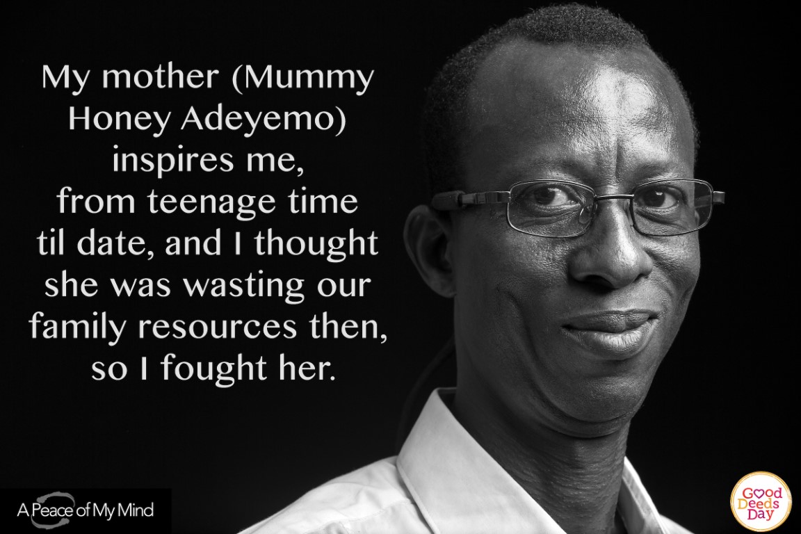 My mother (Mummy Honey Adeyemo) inspire me, from teenage time till date, and I thought she was wasting our family resources then, so I fought her.
