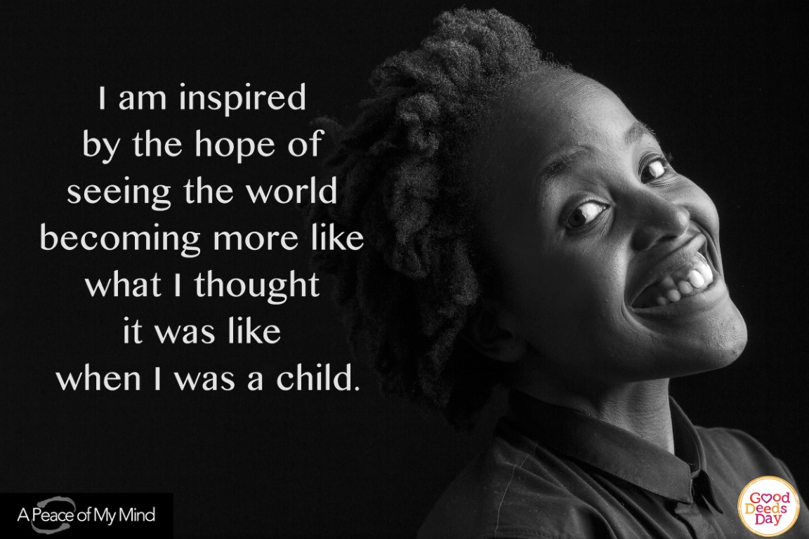 I am inspired by the hope of seeing the world becoming more like what I thought it was like when I was a child.