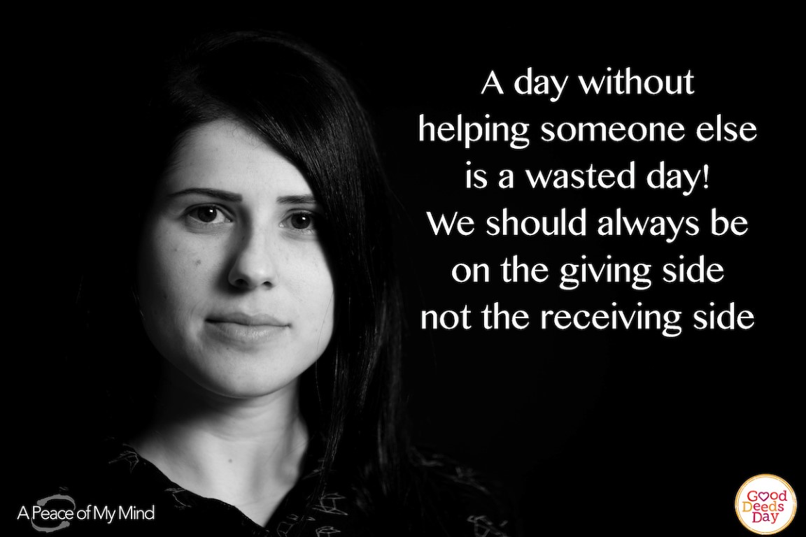 A day without helping someone is a wasted day! We should always be on the giving side not the receiving side.